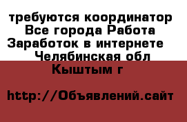 требуются координатор - Все города Работа » Заработок в интернете   . Челябинская обл.,Кыштым г.